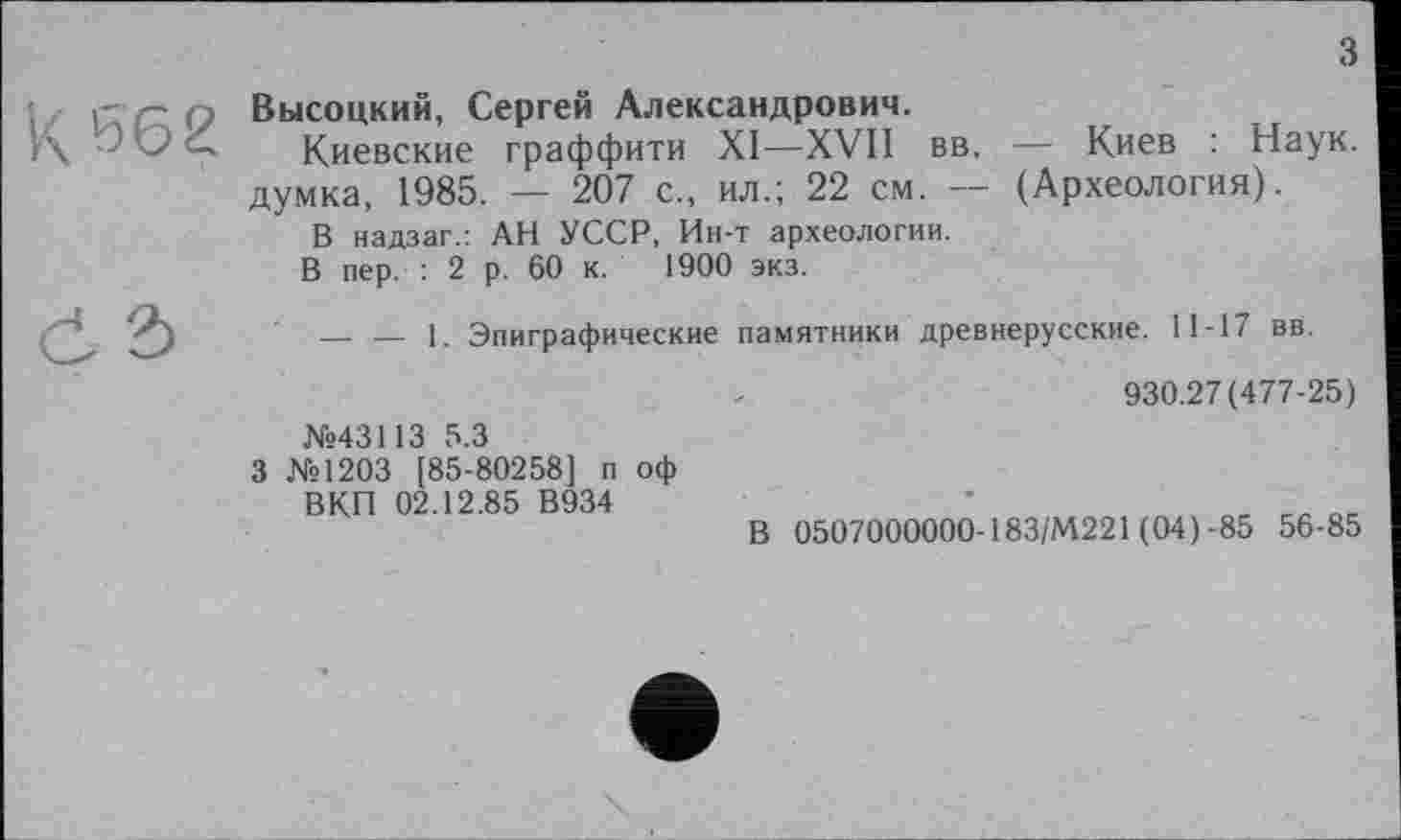 ﻿з
Высоцкий, Сергей Александрович.
Киевские граффити XI—XVII вв, — Киев : Наук, думка, 1985. — 207 с., ил.; 22 см. — (Археология).
В надзаг.: АН УССР, Ин-т археологии.
В пер. : 2 р. 60 к. 1900 экз.
----1. Эпиграфические памятники древнерусские. 11-17 вв.
930.27(477-25)
№43113 5.3
3 №1203 [85-80258] п оф
ВКП 02.12.85 В934	*	_
В 0507000000-183/М221 (04) -85 56-85